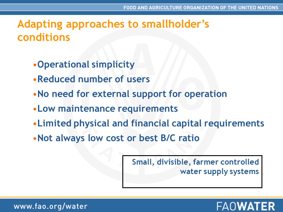 Adapting approaches to smallholder’s conditions Operational simplicity Reduced number of users No need for external support for operation Low maintenance requirements Limited physical and financial capital requirements Not always low cost or best B/C ratio Small, divisible, farmer controlled water supply systems