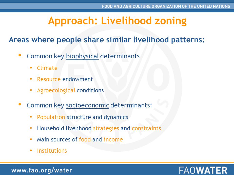 Approach: Livelihood zoning Common key biophysical determinants Climate Resource endowment Agroecological conditions Common key socioeconomic determinants: Population structure and dynamics Household livelihood strategies and constraints Main sources of food and income Institutions Areas where people share similar livelihood patterns:
