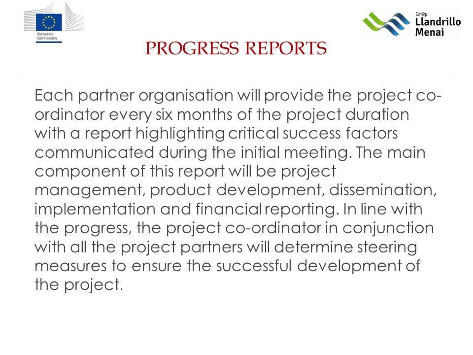 PROGRESS REPORTS Each partner organisation will provide the project co- ordinator every six months of the project duration with a report highlighting critical success factors communicated during the initial meeting.