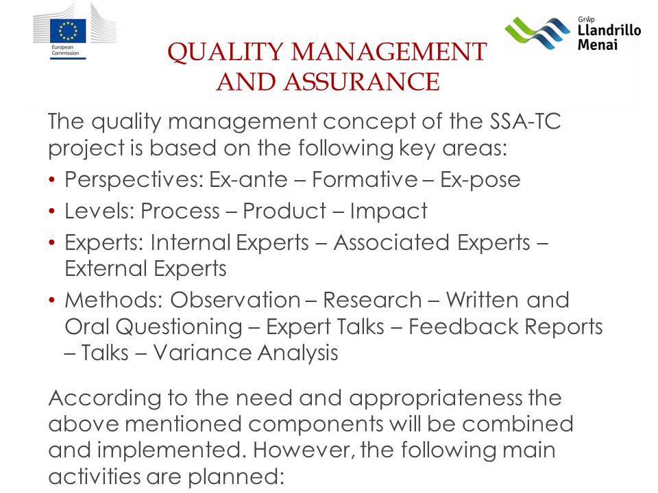 QUALITY MANAGEMENT AND ASSURANCE The quality management concept of the SSA-TC project is based on the following key areas: Perspectives: Ex-ante – Formative – Ex-pose Levels: Process – Product – Impact Experts: Internal Experts – Associated Experts – External Experts Methods: Observation – Research – Written and Oral Questioning – Expert Talks – Feedback Reports – Talks – Variance Analysis According to the need and appropriateness the above mentioned components will be combined and implemented.