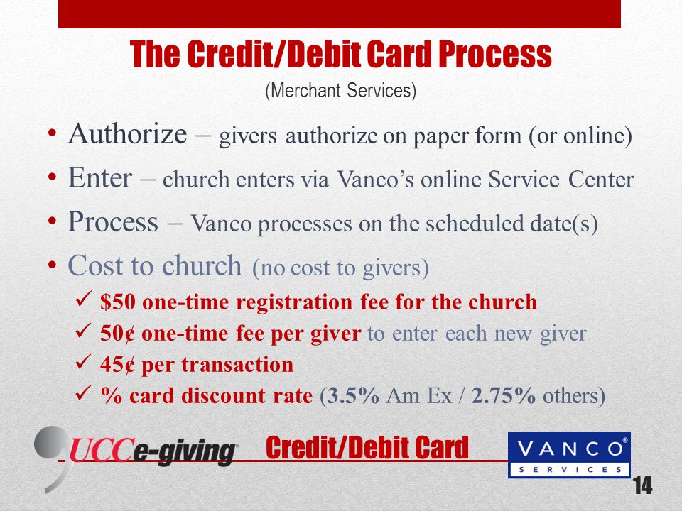 The Credit/Debit Card Process (Merchant Services) Authorize – givers authorize on paper form (or online) Enter – church enters via Vanco’s online Service Center Process – Vanco processes on the scheduled date(s) Cost to church (no cost to givers) $50 one-time registration fee for the church 50¢ one-time fee per giver to enter each new giver 45¢ per transaction % card discount rate (3.5% Am Ex / 2.75% others) Credit/Debit Card 14