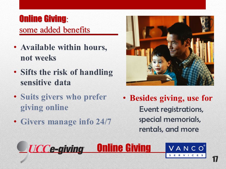 Available within hours, not weeks Sifts the risk of handling sensitive data Suits givers who prefer giving online Givers manage info 24/7 Besides giving, use for Event registrations, special memorials, rentals, and more 17 Online Giving : some added benefits