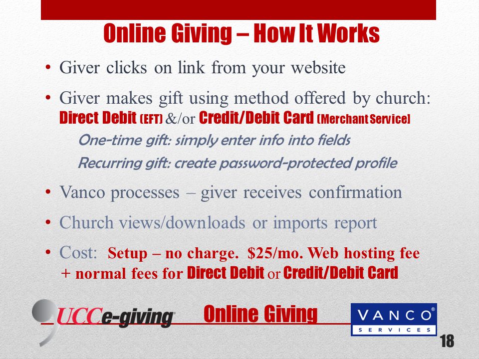 Online Giving Online Giving – How It Works Giver clicks on link from your website Giver makes gift using method offered by church: Direct Debit (EFT) &/or Credit/Debit Card (Merchant Service] One-time gift: simply enter info into fields Recurring gift: create password-protected profile Vanco processes – giver receives confirmation Church views/downloads or imports report Cost: Setup – no charge.