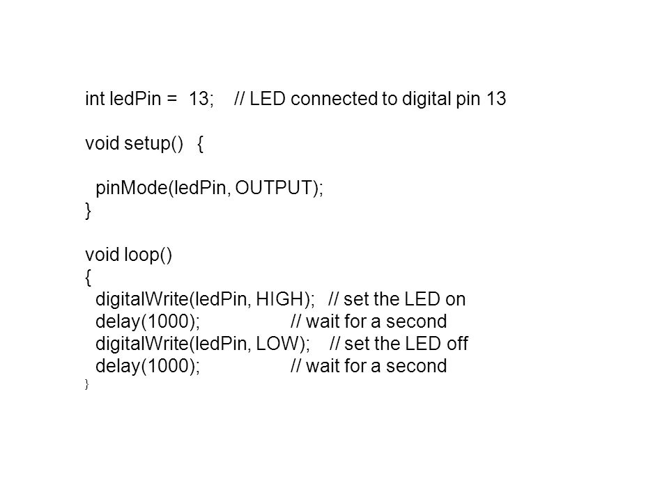 int ledPin = 13; // LED connected to digital pin 13 void setup() { pinMode(ledPin, OUTPUT); } void loop() { digitalWrite(ledPin, HIGH); // set the LED on delay(1000); // wait for a second digitalWrite(ledPin, LOW); // set the LED off delay(1000); // wait for a second }