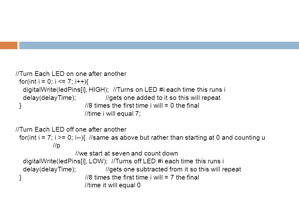 //Turn Each LED on one after another for(int i = 0; i = 0; i--){ //same as above but rather than starting at 0 and counting u //p //we start at seven and count down digitalWrite(ledPins[i], LOW); //Turns off LED #i each time this runs i delay(delayTime); //gets one subtracted from it so this will repeat } //8 times the first time i will = 7 the final //time it will equal 0