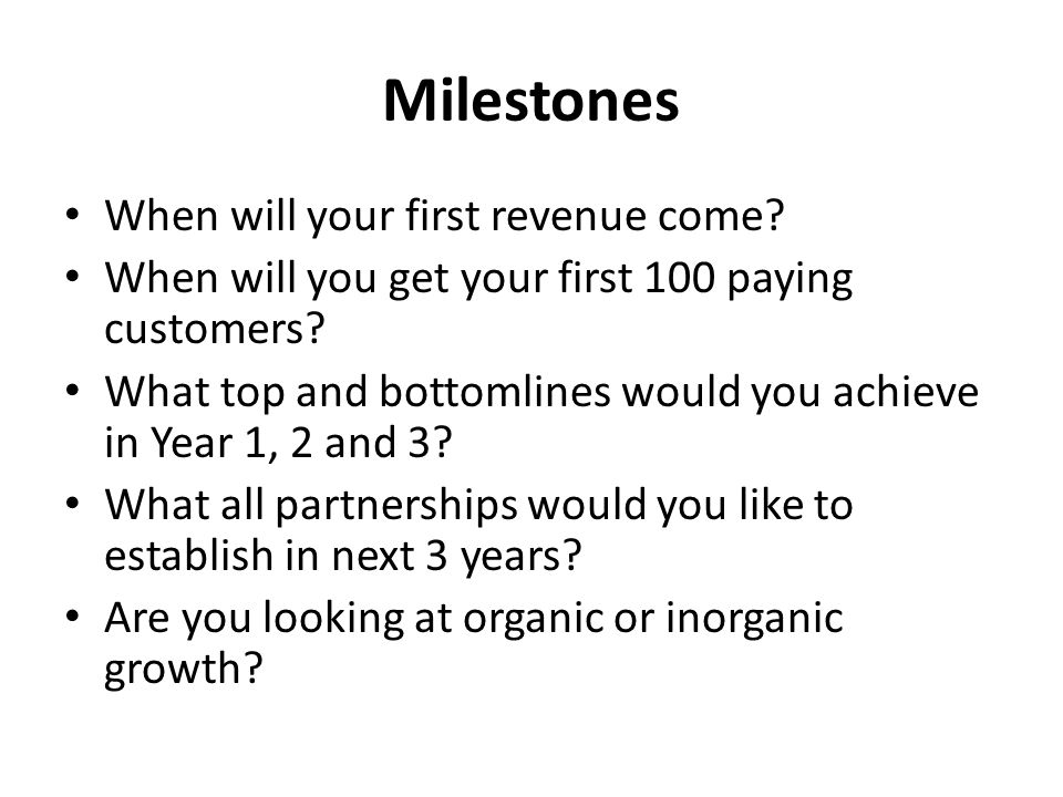 Milestones When will your first revenue come. When will you get your first 100 paying customers.