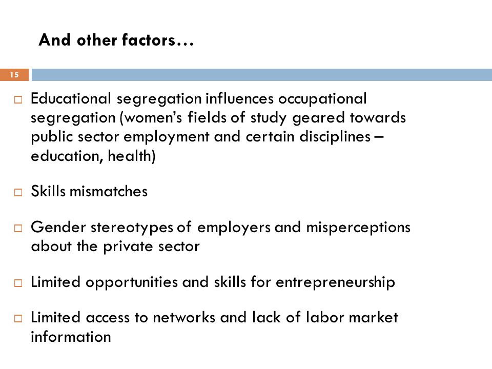 And other factors…  Educational segregation influences occupational segregation (women’s fields of study geared towards public sector employment and certain disciplines – education, health)  Skills mismatches  Gender stereotypes of employers and misperceptions about the private sector  Limited opportunities and skills for entrepreneurship  Limited access to networks and lack of labor market information 15
