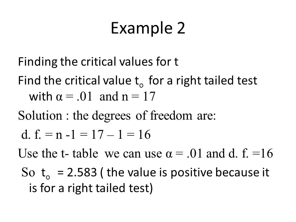 Example 2 Finding the critical values for t Find the critical value t o for a right tailed test with α =.01 and n = 17 Solution : the degrees of freedom are: d.