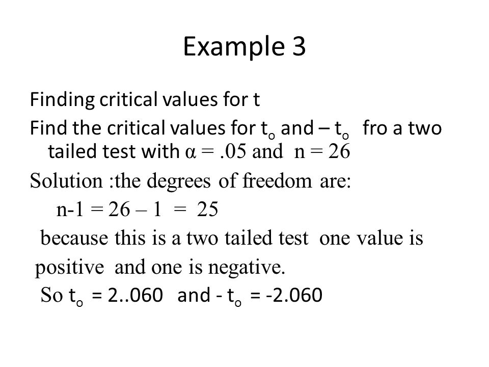Example 3 Finding critical values for t Find the critical values for t o and – t o fro a two tailed test with α =.05 and n = 26 Solution :the degrees of freedom are: n-1 = 26 – 1 = 25 because this is a two tailed test one value is positive and one is negative.