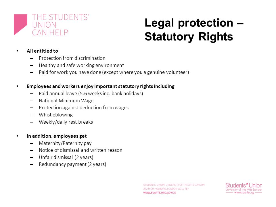 Legal protection – Statutory Rights All entitled to – Protection from discrimination – Healthy and safe working environment – Paid for work you have done (except where you a genuine volunteer) Employees and workers enjoy important statutory rights including – Paid annual leave (5.6 weeks inc.