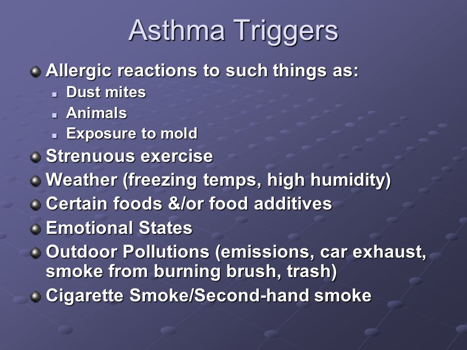 Asthma Triggers Allergic reactions to such things as: Dust mites Dust mites Animals Animals Exposure to mold Exposure to mold Strenuous exercise Weather (freezing temps, high humidity) Certain foods &/or food additives Emotional States Outdoor Pollutions (emissions, car exhaust, smoke from burning brush, trash) Cigarette Smoke/Second-hand smoke