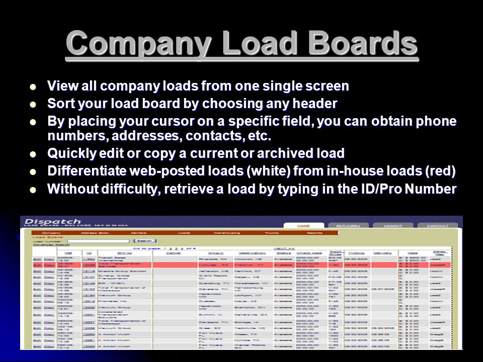 Company Load Boards View all company loads from one single screen View all company loads from one single screen Sort your load board by choosing any header Sort your load board by choosing any header By placing your cursor on a specific field, you can obtain phone numbers, addresses, contacts, etc.