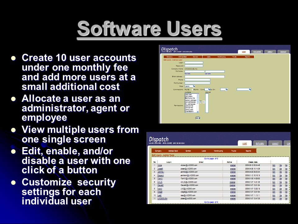 Software Users Create 10 user accounts under one monthly fee and add more users at a small additional cost Create 10 user accounts under one monthly fee and add more users at a small additional cost Allocate a user as an administrator, agent or employee Allocate a user as an administrator, agent or employee View multiple users from one single screen View multiple users from one single screen Edit, enable, and/or disable a user with one click of a button Edit, enable, and/or disable a user with one click of a button Customize security settings for each individual user Customize security settings for each individual user