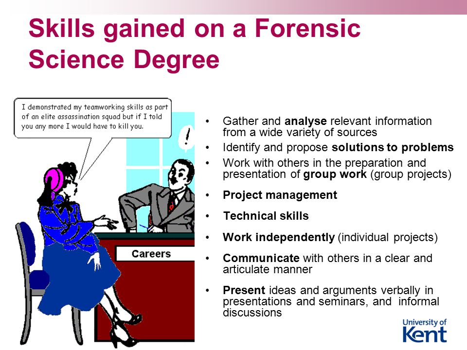 Skills gained on a Forensic Science Degree Gather and analyse relevant information from a wide variety of sources Identify and propose solutions to problems Work with others in the preparation and presentation of group work (group projects) Project management Technical skills Work independently (individual projects) Communicate with others in a clear and articulate manner Present ideas and arguments verbally in presentations and seminars, and informal discussions