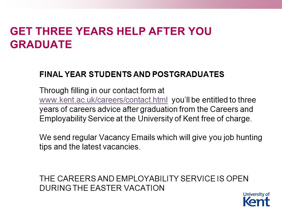 GET THREE YEARS HELP AFTER YOU GRADUATE FINAL YEAR STUDENTS AND POSTGRADUATES Through filling in our contact form at   you’ll be entitled to three years of careers advice after graduation from the Careers and Employability Service at the University of Kent free of charge.