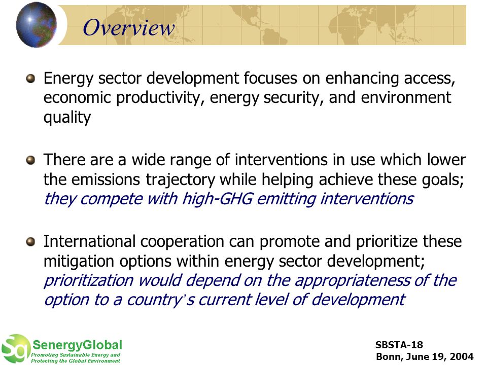 SBSTA-18 Bonn, June 19, 2004 Overview Energy sector development focuses on enhancing access, economic productivity, energy security, and environment quality There are a wide range of interventions in use which lower the emissions trajectory while helping achieve these goals; they compete with high-GHG emitting interventions International cooperation can promote and prioritize these mitigation options within energy sector development; prioritization would depend on the appropriateness of the option to a country ’ s current level of development