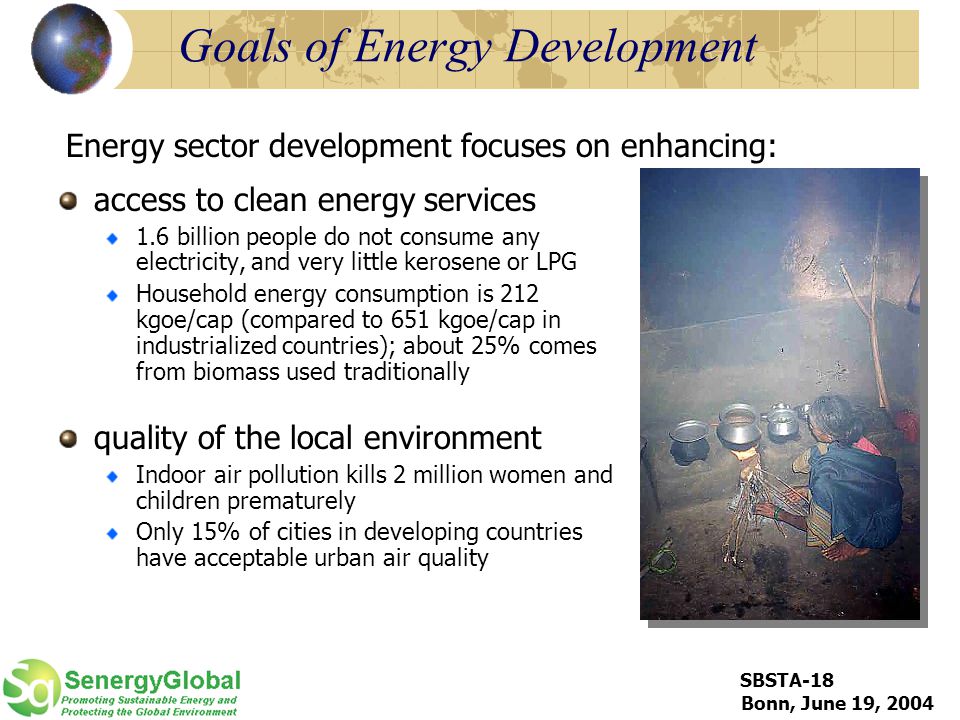 SBSTA-18 Bonn, June 19, 2004 Goals of Energy Development access to clean energy services 1.6 billion people do not consume any electricity, and very little kerosene or LPG Household energy consumption is 212 kgoe/cap (compared to 651 kgoe/cap in industrialized countries); about 25% comes from biomass used traditionally quality of the local environment Indoor air pollution kills 2 million women and children prematurely Only 15% of cities in developing countries have acceptable urban air quality Energy sector development focuses on enhancing: