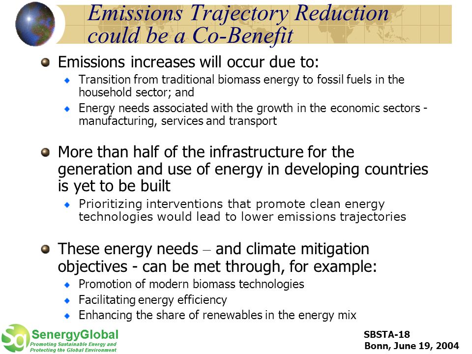 SBSTA-18 Bonn, June 19, 2004 Emissions Trajectory Reduction could be a Co-Benefit Emissions increases will occur due to: Transition from traditional biomass energy to fossil fuels in the household sector; and Energy needs associated with the growth in the economic sectors - manufacturing, services and transport More than half of the infrastructure for the generation and use of energy in developing countries is yet to be built Prioritizing interventions that promote clean energy technologies would lead to lower emissions trajectories These energy needs – and climate mitigation objectives - can be met through, for example: Promotion of modern biomass technologies Facilitating energy efficiency Enhancing the share of renewables in the energy mix