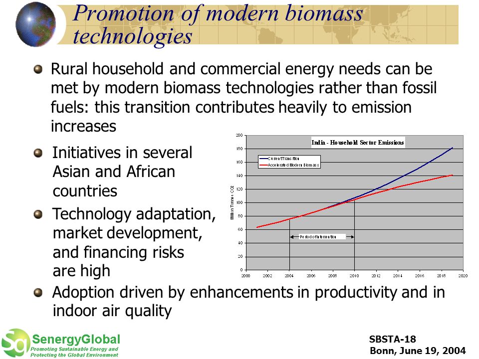 SBSTA-18 Bonn, June 19, 2004 Promotion of modern biomass technologies Rural household and commercial energy needs can be met by modern biomass technologies rather than fossil fuels: this transition contributes heavily to emission increases Initiatives in several Asian and African countries Technology adaptation, market development, and financing risks are high Adoption driven by enhancements in productivity and in indoor air quality