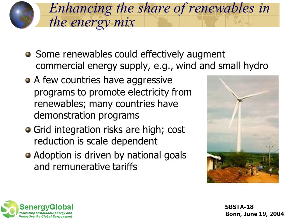 SBSTA-18 Bonn, June 19, 2004 Enhancing the share of renewables in the energy mix Some renewables could effectively augment commercial energy supply, e.g., wind and small hydro A few countries have aggressive programs to promote electricity from renewables; many countries have demonstration programs Grid integration risks are high; cost reduction is scale dependent Adoption is driven by national goals and remunerative tariffs