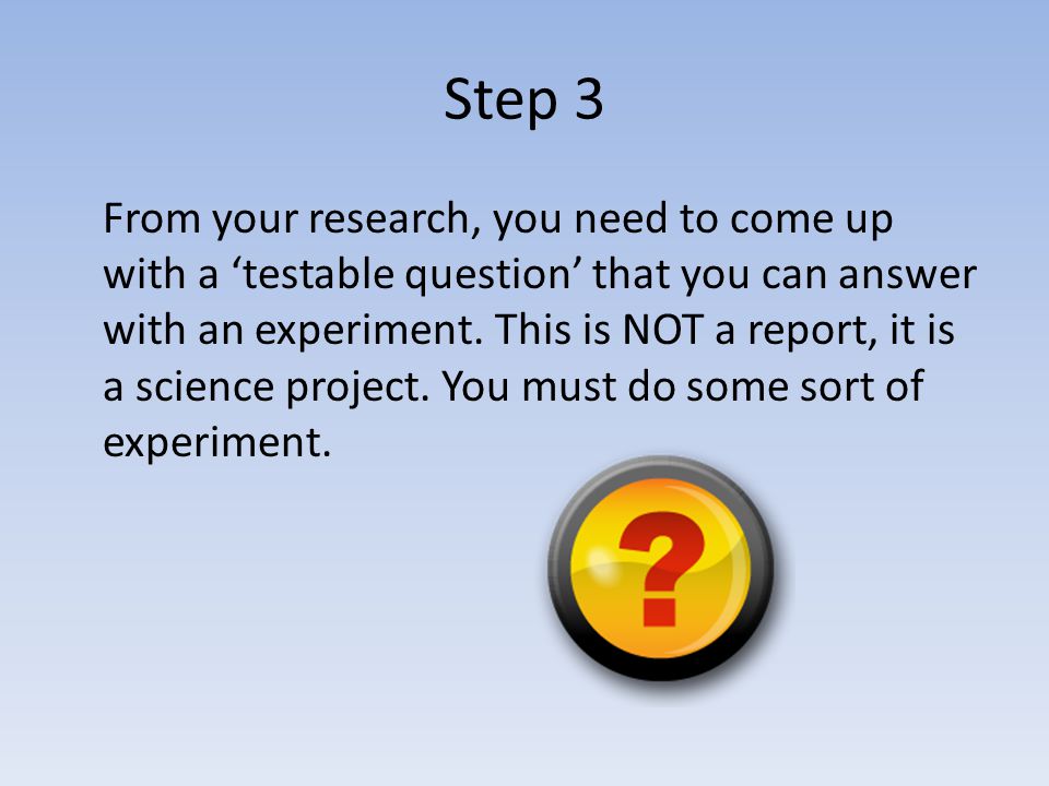 Step 3 From your research, you need to come up with a ‘testable question’ that you can answer with an experiment.