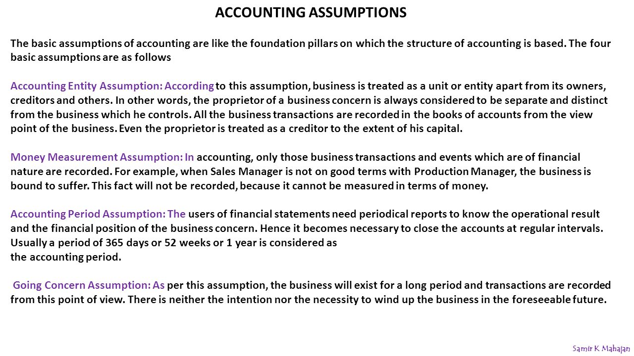 ACCOUNTING ASSUMPTIONS The basic assumptions of accounting are like the foundation pillars on which the structure of accounting is based.