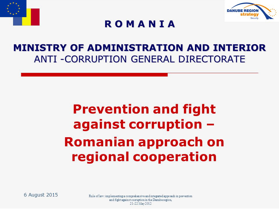 6 August 2015 Rule of law: implementing a comprehensive and integrated approach in prevention and fight against corruption in the Danube region, May 2012 R O M A N I A MINISTRY OF ADMINISTRATION AND INTERIOR ANTI -CORRUPTION GENERAL DIRECTORATE Prevention and fight against corruption – Romanian approach on regional cooperation