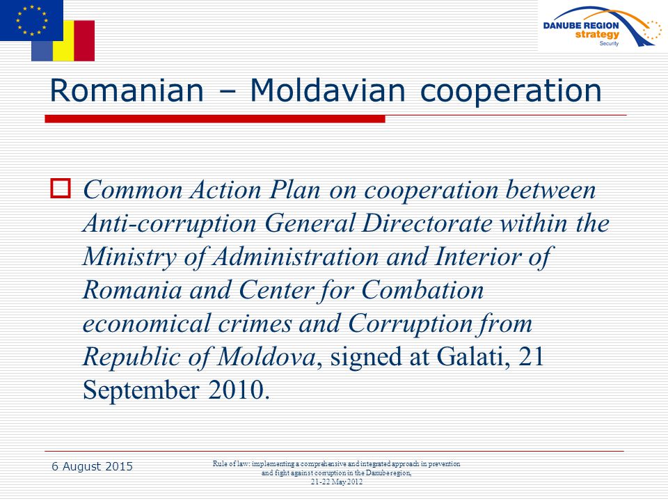 6 August 2015 Rule of law: implementing a comprehensive and integrated approach in prevention and fight against corruption in the Danube region, May 2012 Romanian – Moldavian cooperation  Common Action Plan on cooperation between Anti-corruption General Directorate within the Ministry of Administration and Interior of Romania and Center for Combation economical crimes and Corruption from Republic of Moldova, signed at Galati, 21 September 2010.