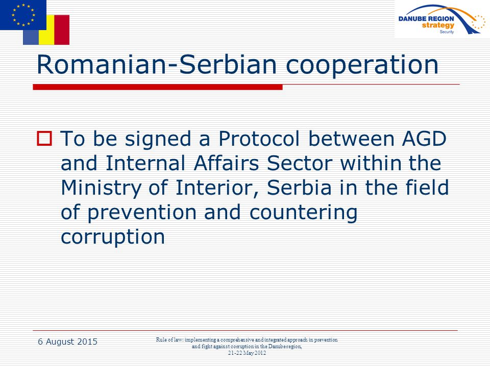 6 August 2015 Rule of law: implementing a comprehensive and integrated approach in prevention and fight against corruption in the Danube region, May 2012 Romanian-Serbian cooperation  To be signed a Protocol between AGD and Internal Affairs Sector within the Ministry of Interior, Serbia in the field of prevention and countering corruption