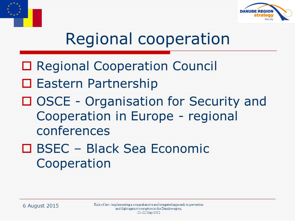 6 August 2015 Rule of law: implementing a comprehensive and integrated approach in prevention and fight against corruption in the Danube region, May 2012 Regional cooperation  Regional Cooperation Council  Eastern Partnership  OSCE - Organisation for Security and Cooperation in Europe - regional conferences  BSEC – Black Sea Economic Cooperation