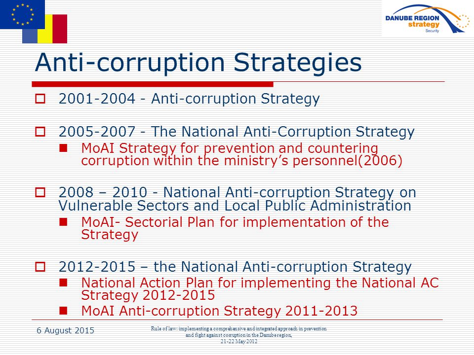 6 August 2015 Rule of law: implementing a comprehensive and integrated approach in prevention and fight against corruption in the Danube region, May 2012 Anti-corruption Strategies  Anti-corruption Strategy  The National Anti-Corruption Strategy MoAI Strategy for prevention and countering corruption within the ministry’s personnel(2006)  2008 – National Anti-corruption Strategy on Vulnerable Sectors and Local Public Administration MoAI- Sectorial Plan for implementation of the Strategy  – the National Anti-corruption Strategy National Action Plan for implementing the National AC Strategy MoAI Anti-corruption Strategy