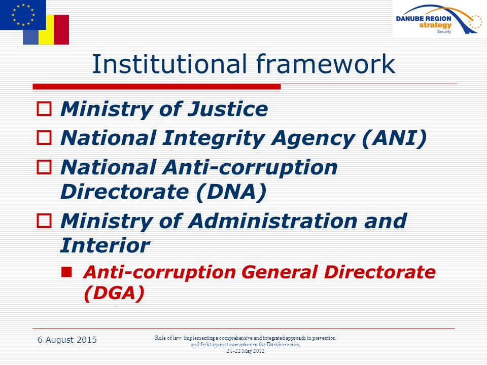 6 August 2015 Rule of law: implementing a comprehensive and integrated approach in prevention and fight against corruption in the Danube region, May 2012 Institutional framework  Ministry of Justice  National Integrity Agency (ANI)  National Anti-corruption Directorate (DNA)  Ministry of Administration and Interior Anti-corruption General Directorate (DGA)