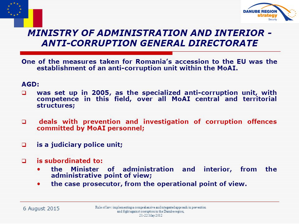 6 August 2015 Rule of law: implementing a comprehensive and integrated approach in prevention and fight against corruption in the Danube region, May 2012 MINISTRY OF ADMINISTRATION AND INTERIOR - ANTI-CORRUPTION GENERAL DIRECTORATE One of the measures taken for Romania’s accession to the EU was the establishment of an anti-corruption unit within the MoAI.
