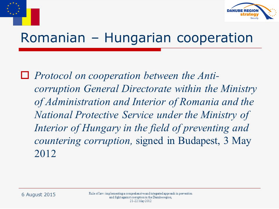 6 August 2015 Rule of law: implementing a comprehensive and integrated approach in prevention and fight against corruption in the Danube region, May 2012 Romanian – Hungarian cooperation  Protocol on cooperation between the Anti- corruption General Directorate within the Ministry of Administration and Interior of Romania and the National Protective Service under the Ministry of Interior of Hungary in the field of preventing and countering corruption, signed in Budapest, 3 May 2012