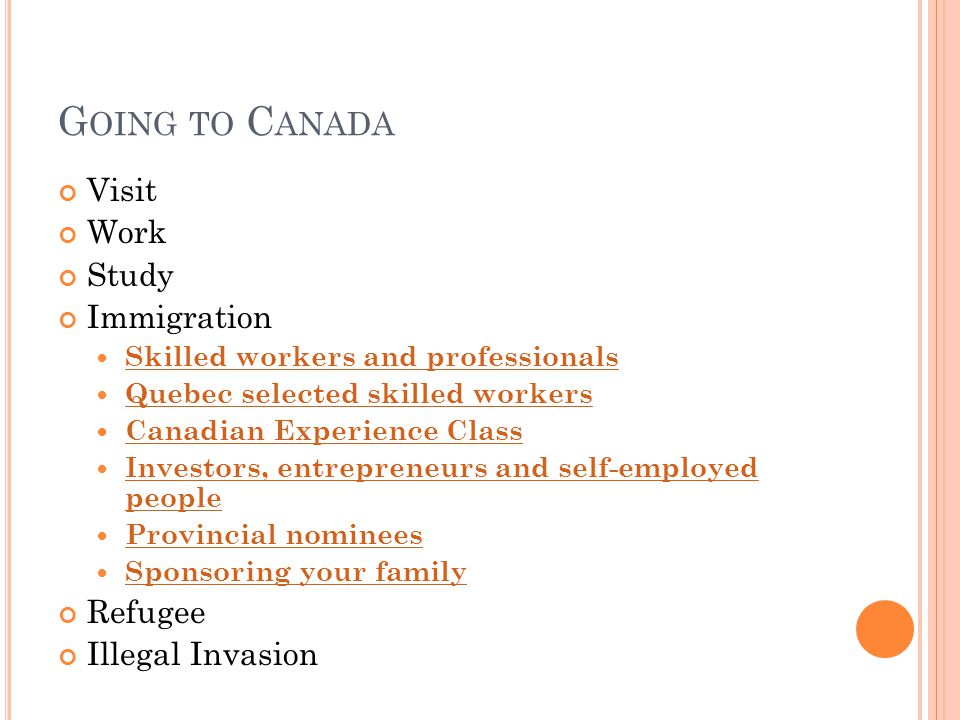 G OING TO C ANADA Visit Work Study Immigration Skilled workers and professionals Quebec selected skilled workers Canadian Experience Class Investors, entrepreneurs and self-employed people Investors, entrepreneurs and self-employed people Provincial nominees Sponsoring your family Refugee Illegal Invasion