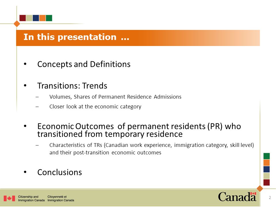Concepts and Definitions Transitions: Trends –Volumes, Shares of Permanent Residence Admissions –Closer look at the economic category Economic Outcomes of permanent residents (PR) who transitioned from temporary residence –Characteristics of TRs (Canadian work experience, immigration category, skill level) and their post-transition economic outcomes Conclusions In this presentation … 2