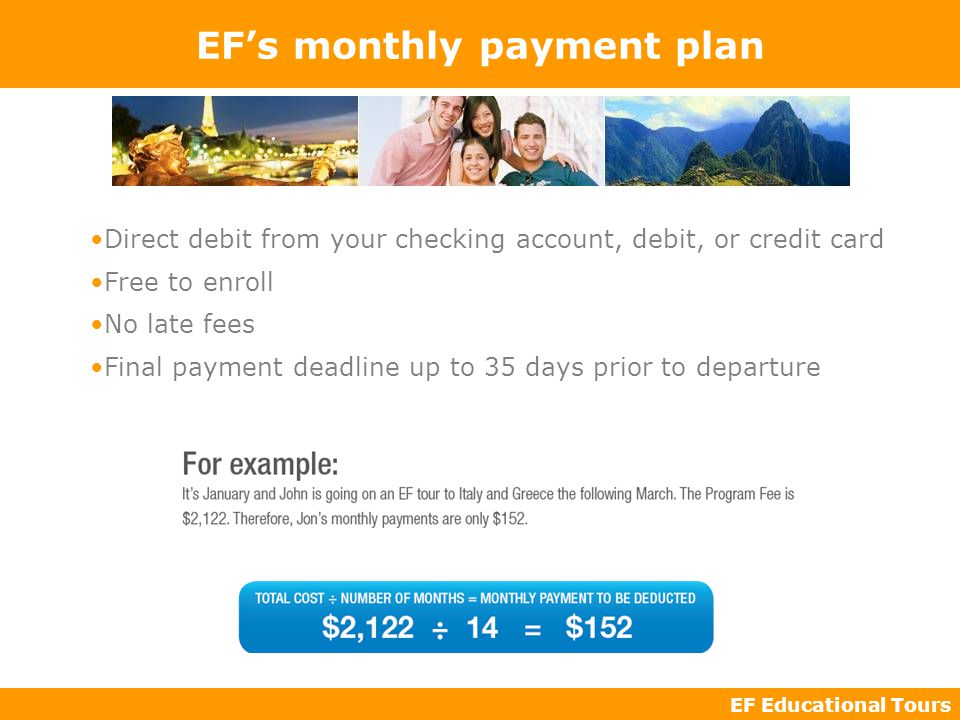 EF Educational Tours EF’s monthly payment plan Direct debit from your checking account, debit, or credit card Free to enroll No late fees Final payment deadline up to 35 days prior to departure
