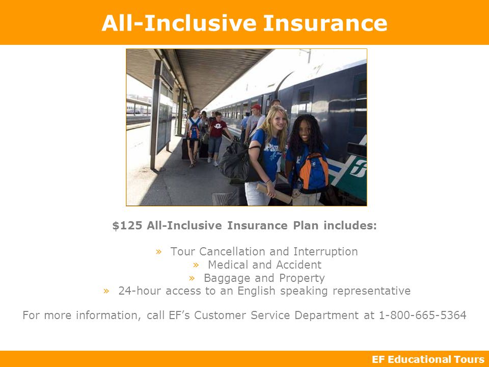 EF Educational Tours All-Inclusive Insurance $125 All-Inclusive Insurance Plan includes: »Tour Cancellation and Interruption »Medical and Accident »Baggage and Property »24-hour access to an English speaking representative For more information, call EF’s Customer Service Department at