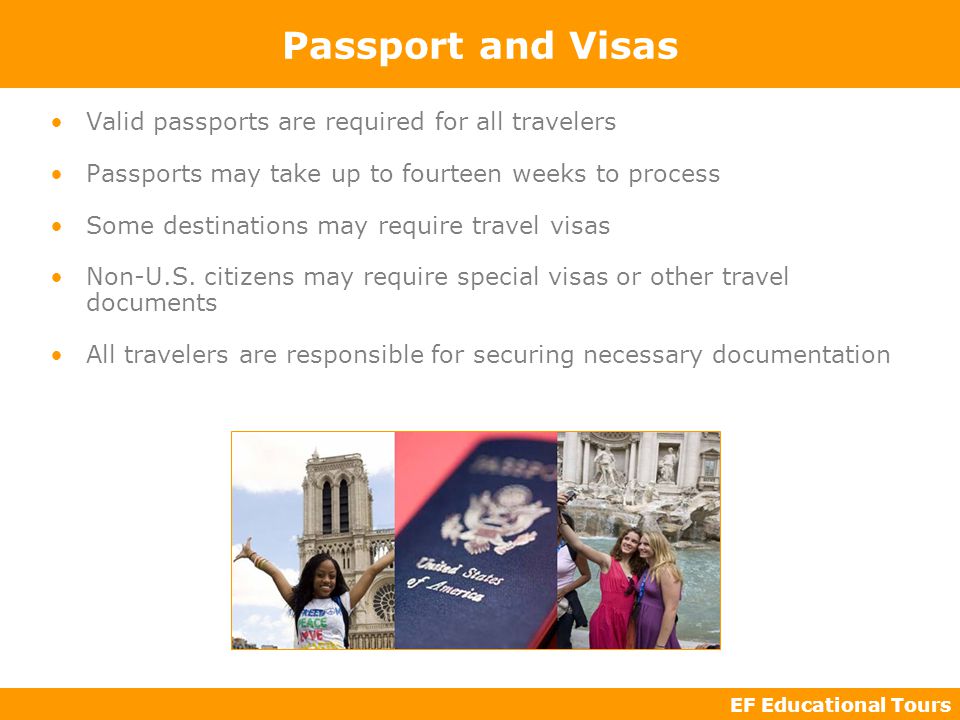EF Educational Tours Passport and Visas Valid passports are required for all travelers Passports may take up to fourteen weeks to process Some destinations may require travel visas Non-U.S.