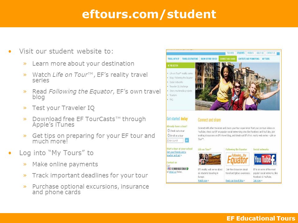 EF Educational Tours eftours.com/student Visit our student website to: »Learn more about your destination »Watch Life on Tour™, EF’s reality travel series »Read Following the Equator, EF’s own travel blog »Test your Traveler IQ »Download free EF TourCasts™ through Apple’s iTunes »Get tips on preparing for your EF tour and much more.