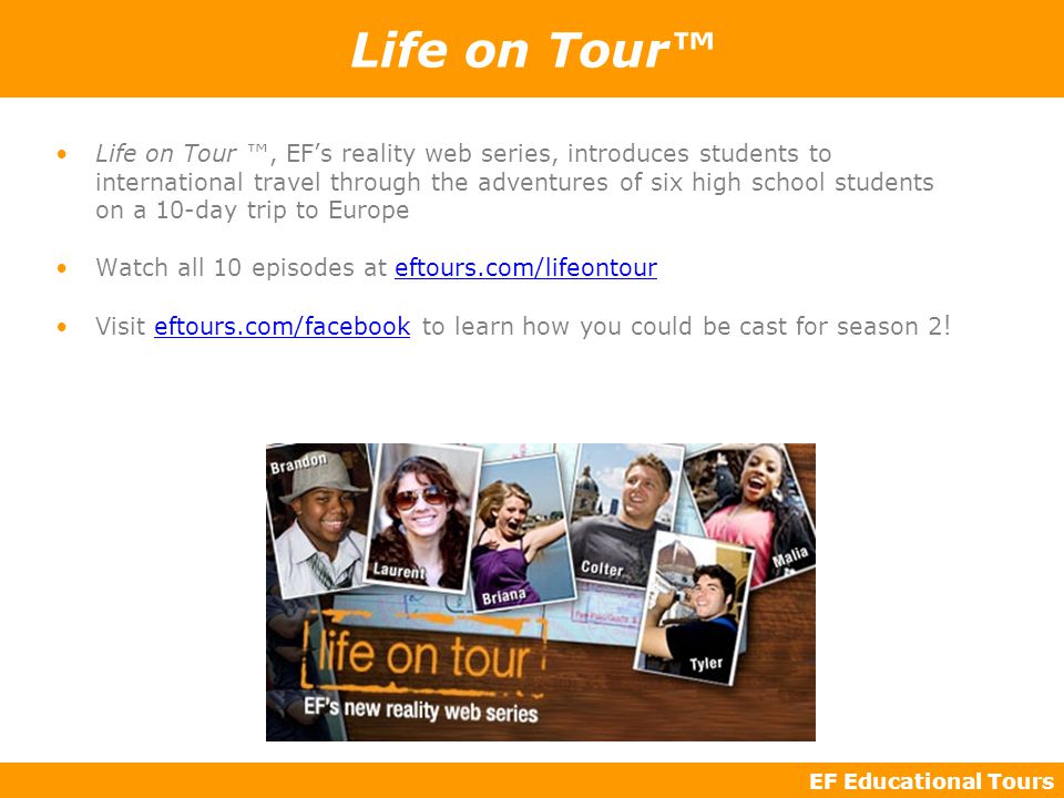 EF Educational Tours Life on Tour™ Life on Tour ™, EF’s reality web series, introduces students to international travel through the adventures of six high school students on a 10-day trip to Europe Watch all 10 episodes at eftours.com/lifeontour Visit eftours.com/facebook to learn how you could be cast for season 2 !