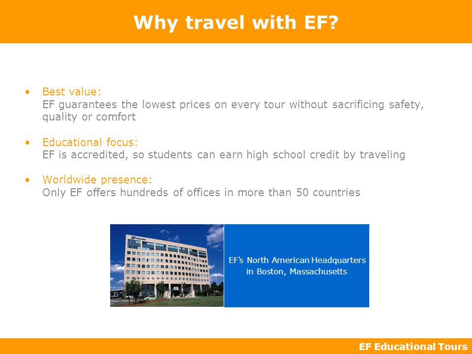 EF Educational Tours Best value: EF guarantees the lowest prices on every tour without sacrificing safety, quality or comfort Educational focus: EF is accredited, so students can earn high school credit by traveling Worldwide presence: Only EF offers hundreds of offices in more than 50 countries Why travel with EF.