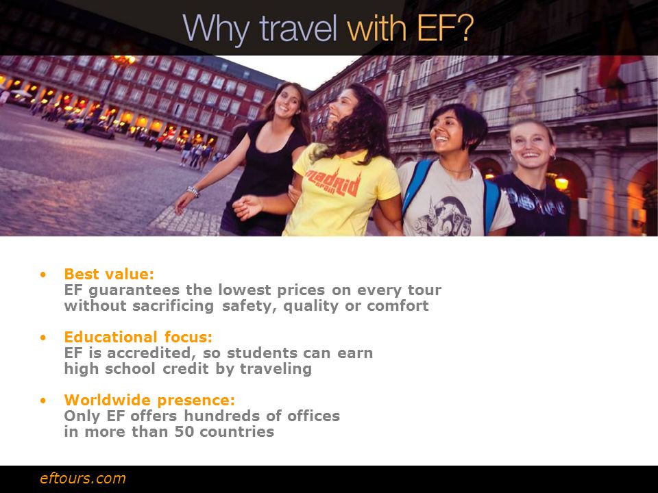 Best value: EF guarantees the lowest prices on every tour without sacrificing safety, quality or comfort Educational focus: EF is accredited, so students can earn high school credit by traveling Worldwide presence: Only EF offers hundreds of offices in more than 50 countries eftours.com