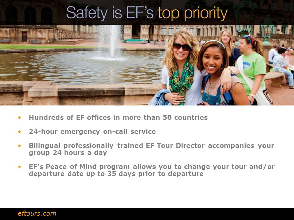 Hundreds of EF offices in more than 50 countries 24-hour emergency on-call service Bilingual professionally trained EF Tour Director accompanies your group 24 hours a day EF’s Peace of Mind program allows you to change your tour and/or departure date up to 35 days prior to departure eftours.com