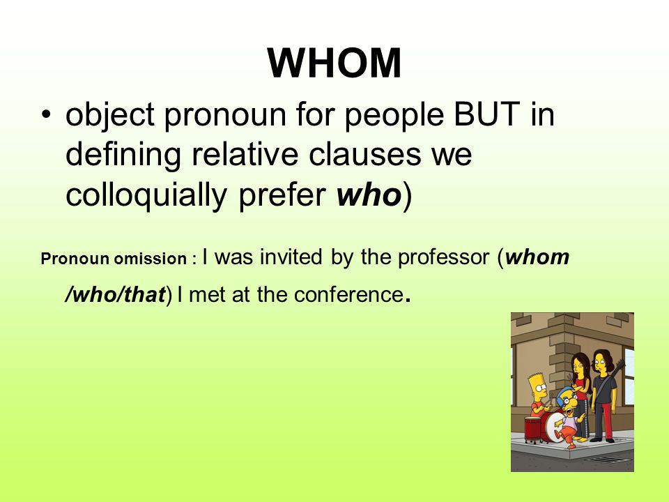 WHOM object pronoun for people BUT in defining relative clauses we colloquially prefer who) Pronoun omission : I was invited by the professor (whom /who/that) I met at the conference.