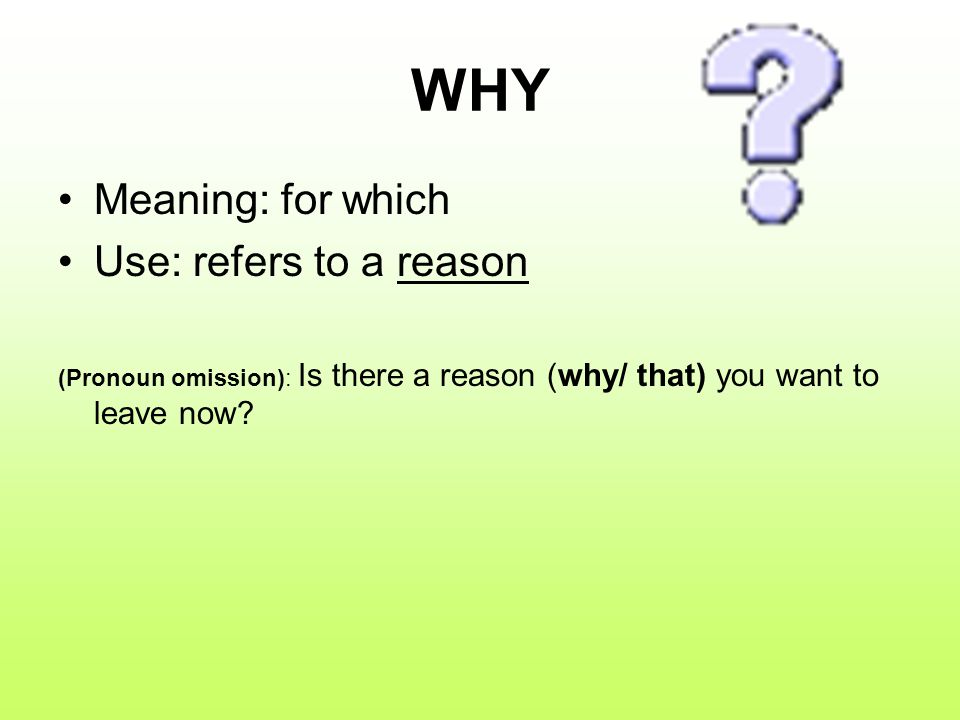 WHY Meaning: for which Use: refers to a reason (Pronoun omission): Is there a reason (why/ that) you want to leave now