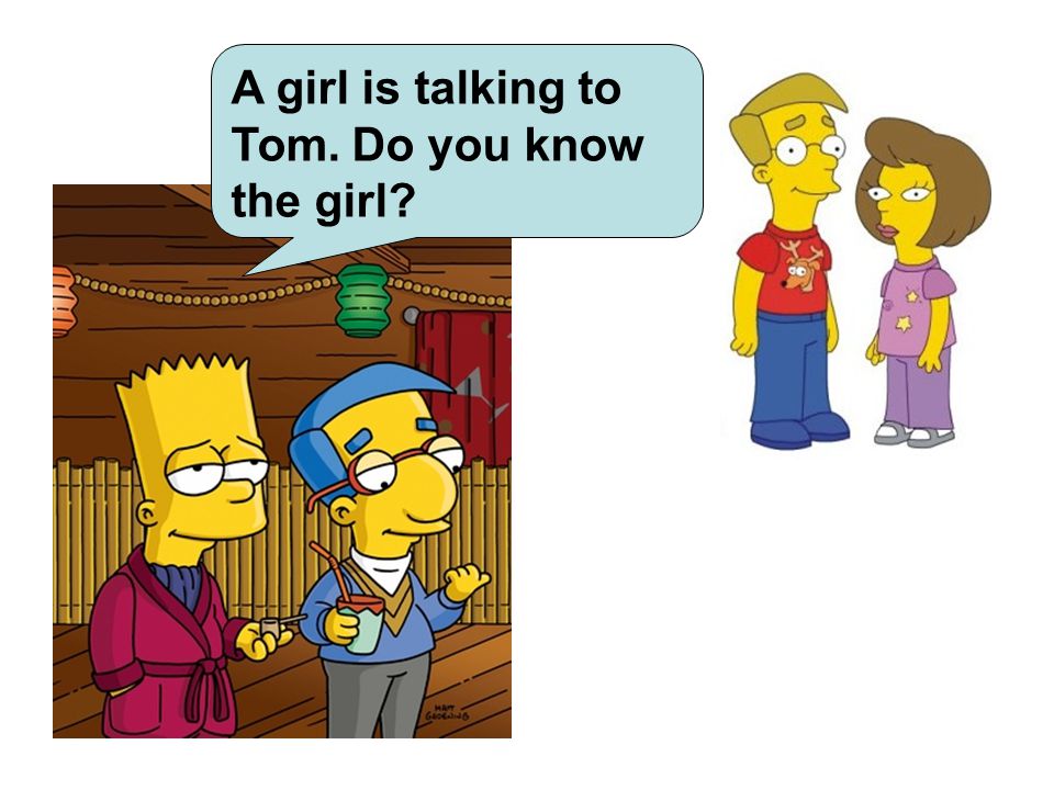 A girl is talking to Tom. Do you know the girl