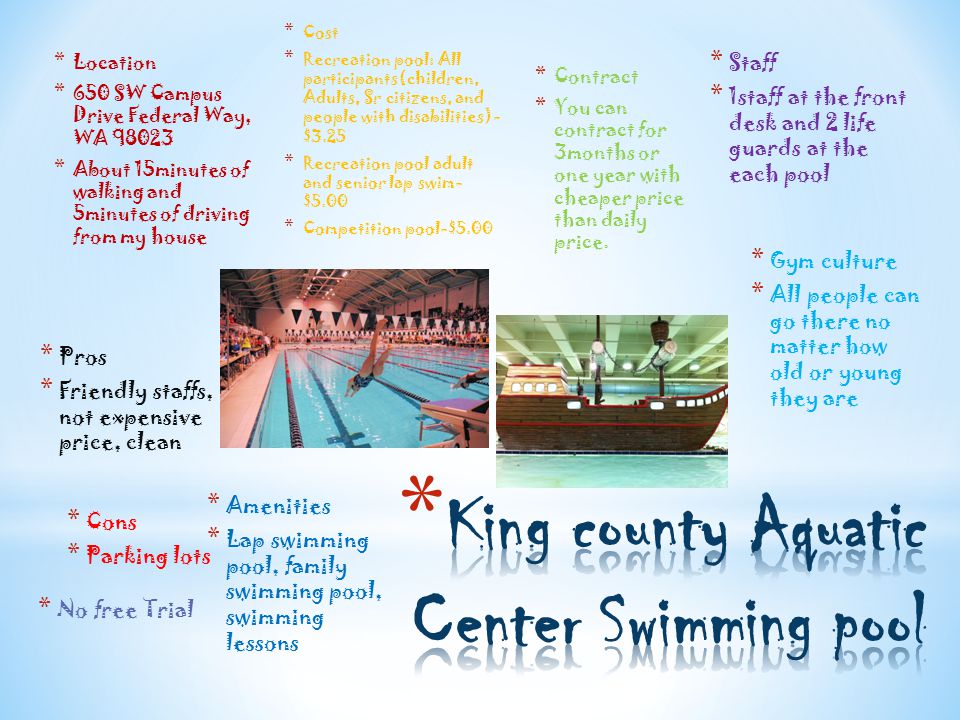 * Cost * Recreation pool: All participants(children, Adults, Sr citizens, and people with disabilities)- $3.25 * Recreation pool adult and senior lap swim- $5.00 * Competition pool-$5.00 * Location * 650 SW Campus Drive Federal Way, WA * About 15minutes of walking and 5minutes of driving from my house * Contract * You can contract for 3months or one year with cheaper price than daily price.