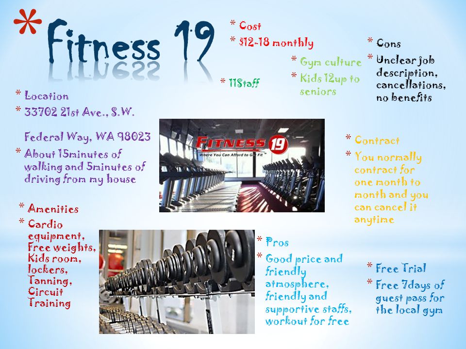 * Cost * $12-18 monthly * Gym culture * Kids 12up to seniors * 11Staff * Cons * Unclear job description, cancellations, no benefits * Pros * Good price and friendly atmosphere, friendly and supportive staffs, workout for free * Contract * You normally contract for one month to month and you can cancel it anytime * Free Trial * Free 7days of guest pass for the local gym * Location * st Ave., S.W.
