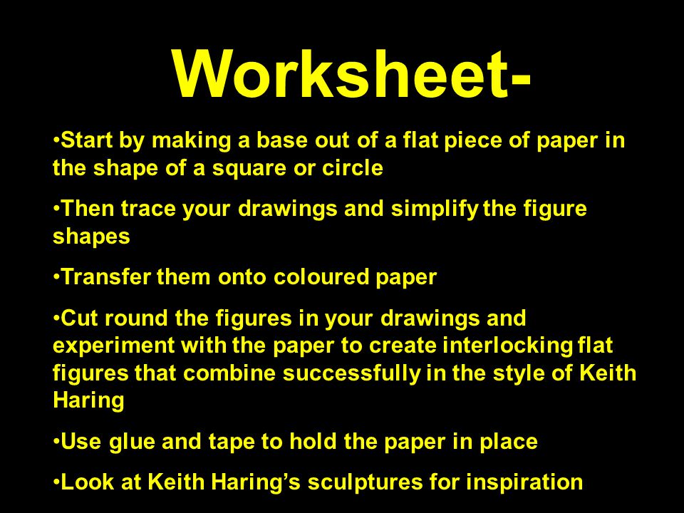 Worksheet- Start by making a base out of a flat piece of paper in the shape of a square or circle Then trace your drawings and simplify the figure shapes Transfer them onto coloured paper Cut round the figures in your drawings and experiment with the paper to create interlocking flat figures that combine successfully in the style of Keith Haring Use glue and tape to hold the paper in place Look at Keith Haring’s sculptures for inspiration